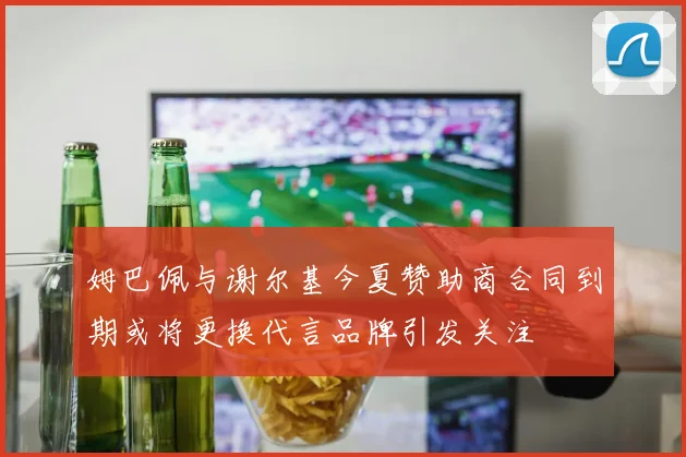 姆巴佩与谢尔基今夏赞助商合同到期或将更换代言品牌引发关注