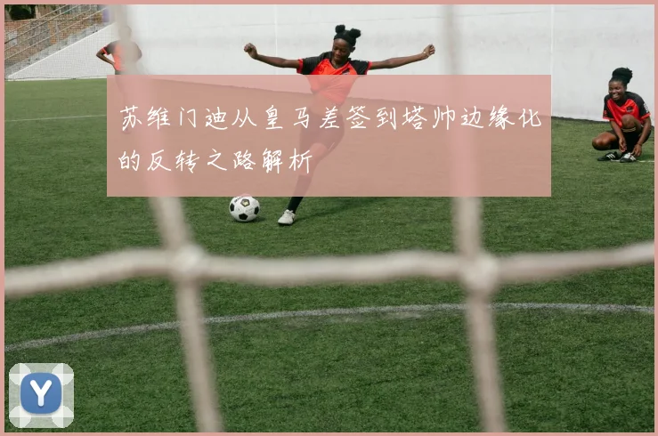 苏维门迪从皇马差签到塔帅边缘化的反转之路解析