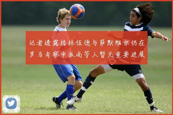 记者透露格林伍德与萨默维尔仍在罗马考察中派尚等人暂无重要进展消息