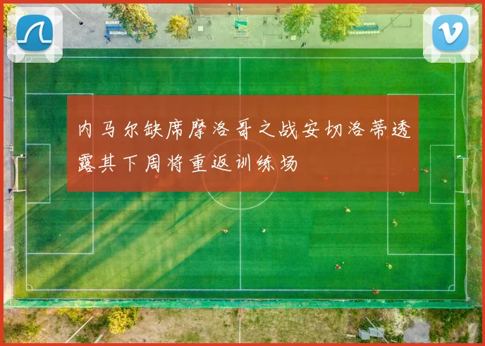 内马尔缺席摩洛哥之战安切洛蒂透露其下周将重返训练场