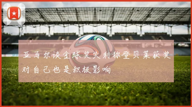 亚马尔谈金球奖失利称登贝莱获奖对自己也是积极影响