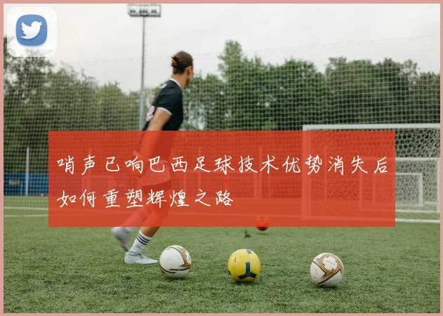 哨声已响巴西足球技术优势消失后如何重塑辉煌之路