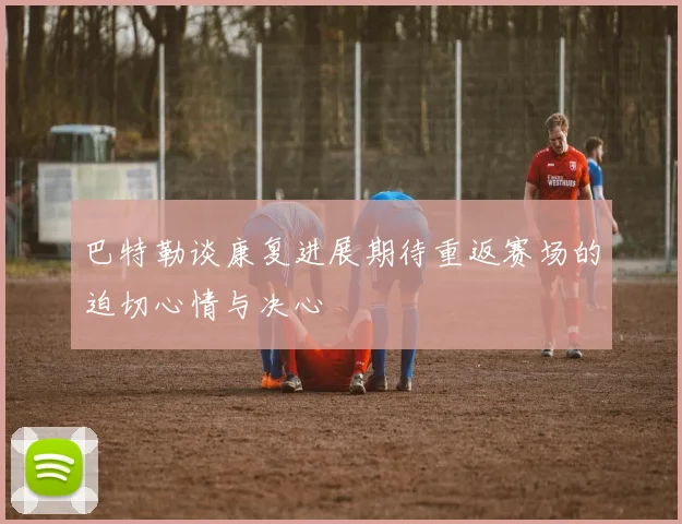 巴特勒谈康复进展期待重返赛场的迫切心情与决心