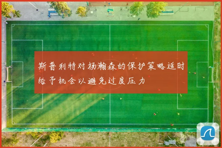 斯普利特对杨瀚森的保护策略适时给予机会以避免过度压力