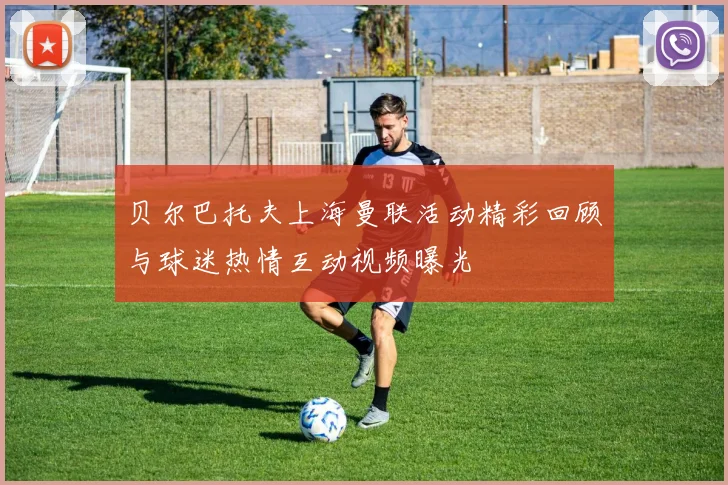 贝尔巴托夫上海曼联活动精彩回顾与球迷热情互动视频曝光