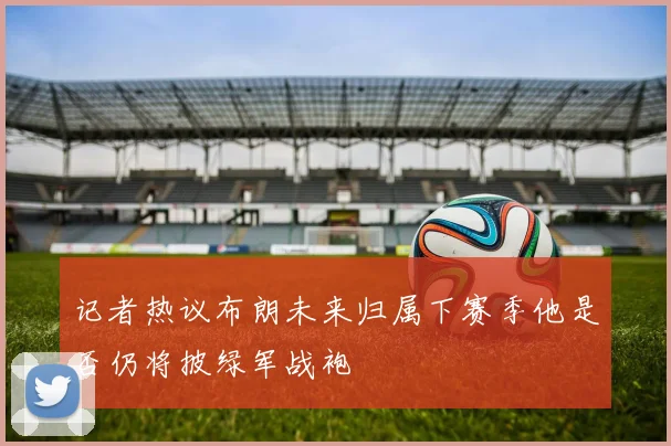记者热议布朗未来归属下赛季他是否仍将披绿军战袍