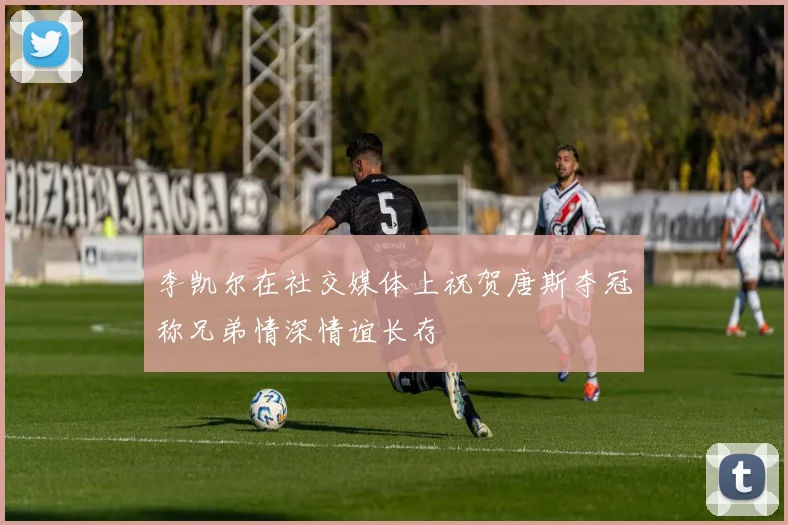 李凯尔在社交媒体上祝贺唐斯夺冠称兄弟情深情谊长存
