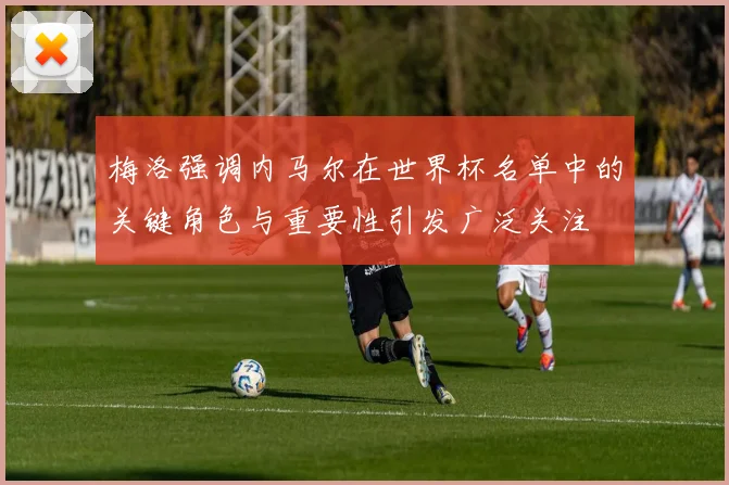 梅洛强调内马尔在世界杯名单中的关键角色与重要性引发广泛关注