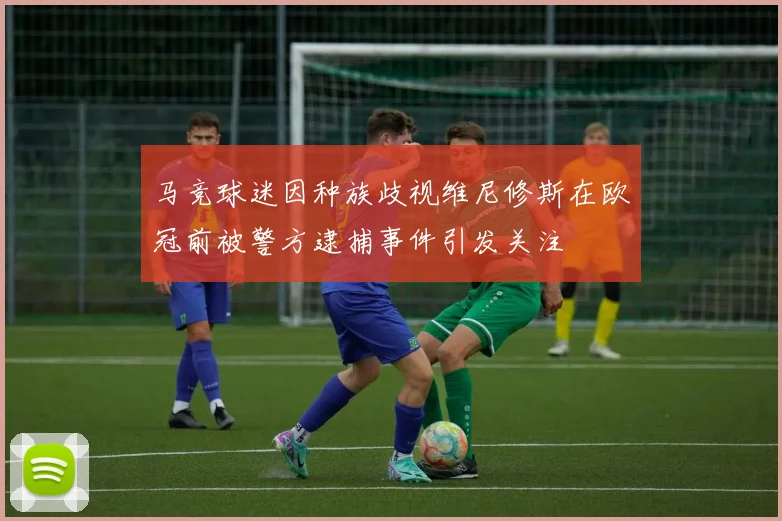 马竞球迷因种族歧视维尼修斯在欧冠前被警方逮捕事件引发关注