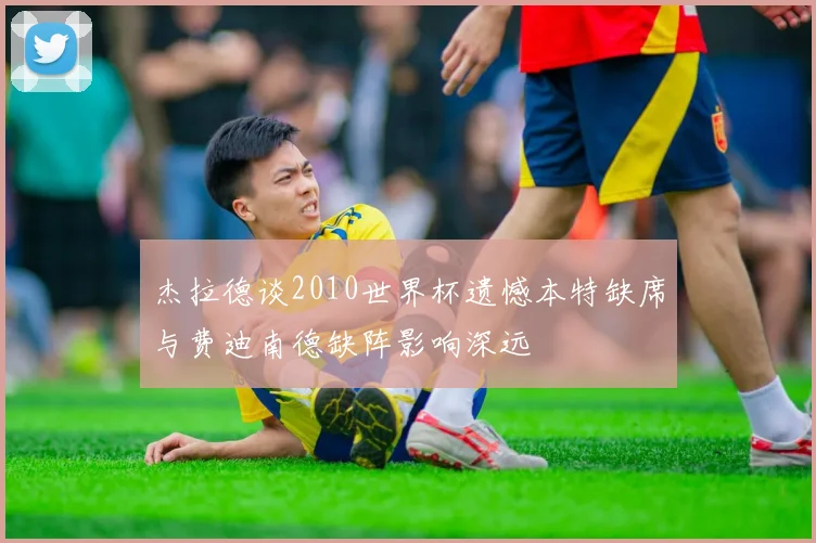 杰拉德谈2010世界杯遗憾本特缺席与费迪南德缺阵影响深远