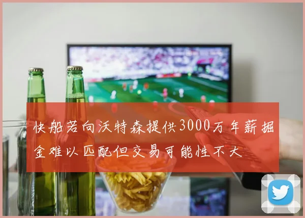 快船若向沃特森提供3000万年薪掘金难以匹配但交易可能性不大