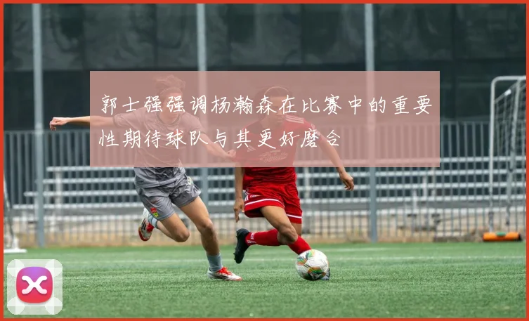 郭士强强调杨瀚森在比赛中的重要性期待球队与其更好磨合