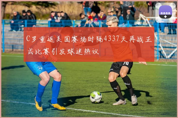 C罗重返美国赛场时隔4337天再战正式比赛引发球迷热议