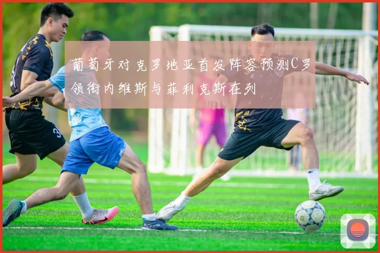 葡萄牙对克罗地亚首发阵容预测C罗领衔内维斯与菲利克斯在列