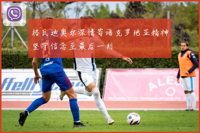 格瓦迪奥尔深情寄语克罗地亚精神坚守信念至最后一刻