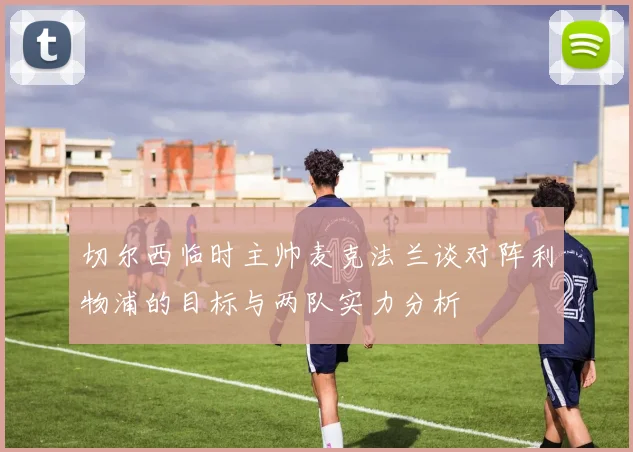 切尔西临时主帅麦克法兰谈对阵利物浦的目标与两队实力分析