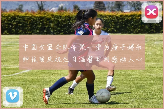 中国女篮全队齐聚一堂为唐子婷和钟佳丽庆祝生日温馨时刻感动人心